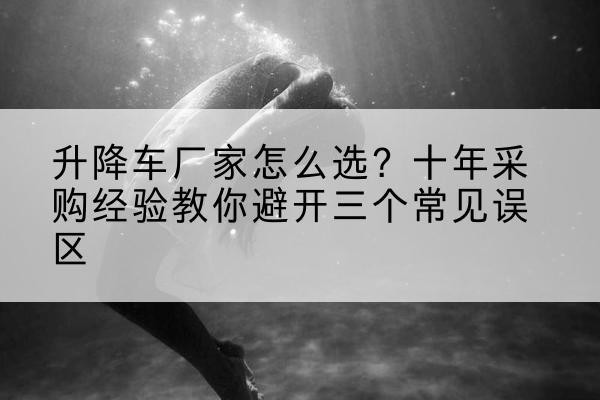 睢阳升降车厂家-怎么选?十年采购经验教你避开三个常见误区