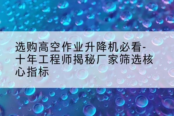睢阳高空作业升降机厂家推荐-选购高空作业升降机必看-十年工程师揭秘厂家筛选核心指标
