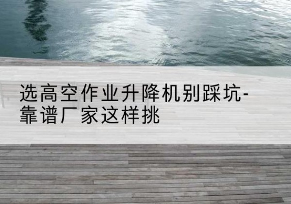 睢阳剪叉式升降机厂家-选高空作业升降机别踩坑-靠谱厂家这样挑