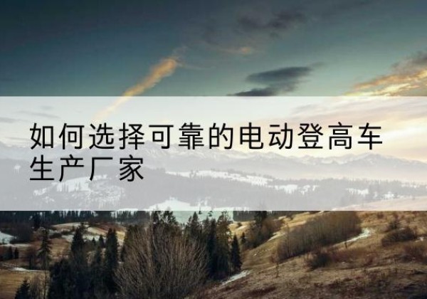 睢阳电动登高车厂家-如何选择可靠的电动登高车生产厂家