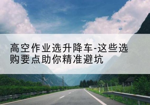 睢阳升降车厂家-高空作业选升降车-这些选购要点助你*避坑