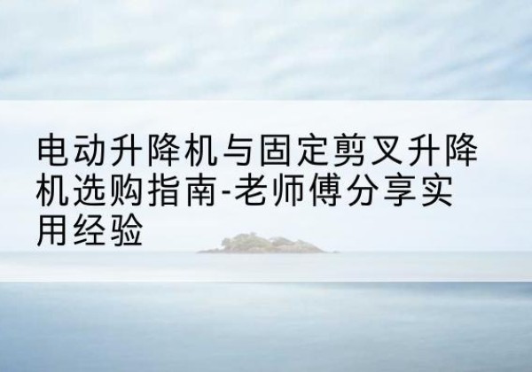 睢阳电动升降机怎么选-电动升降机与固定剪叉升降机选购指南-老师傅分享实用经验