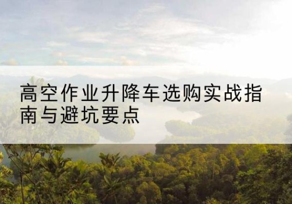 睢阳升降车怎么选-高空作业升降车选购实战指南与避坑要点