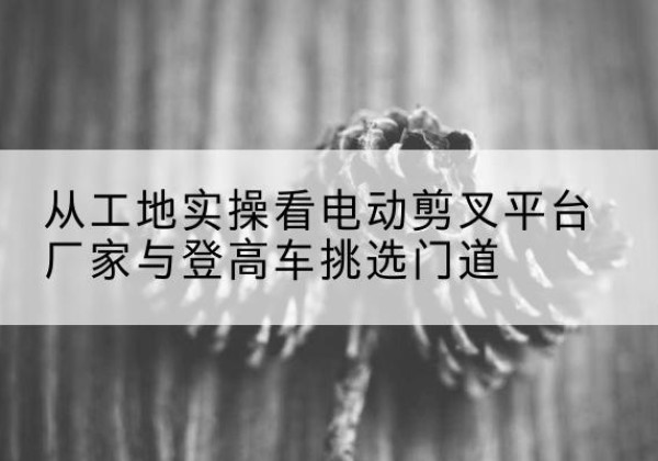 睢阳电动剪叉升降平台厂家-从工地实操看电动剪叉平台厂家与登高车挑选门道