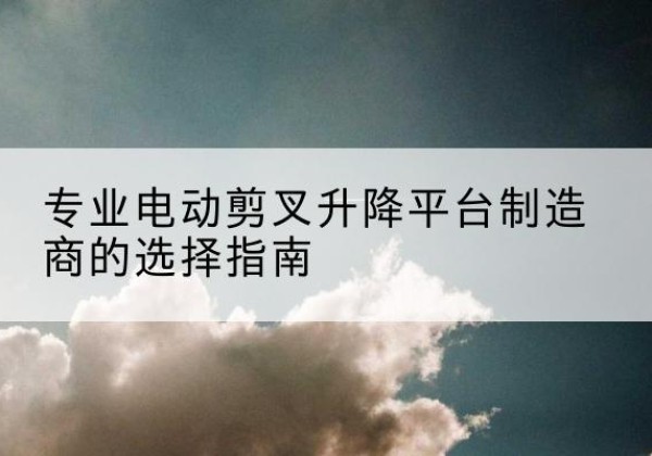 睢阳电动剪叉升降平台厂家-专业电动剪叉升降平台制造商的选择指南