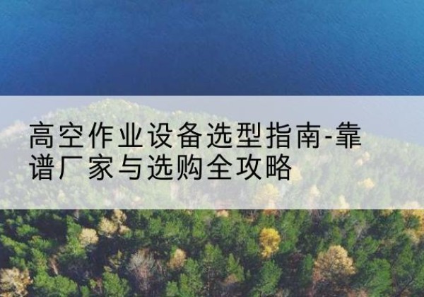 睢阳升降车厂家-高空作业设备选型指南-靠谱厂家与选购全攻略