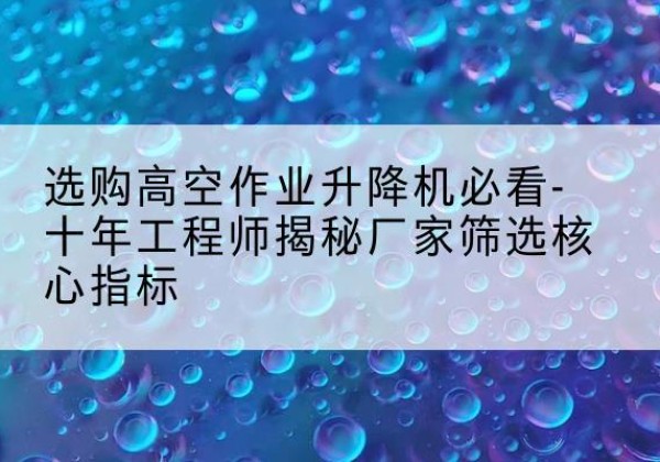 睢阳高空作业升降机厂家推荐-选购高空作业升降机必看-十年工程师揭秘厂家筛选核心指标